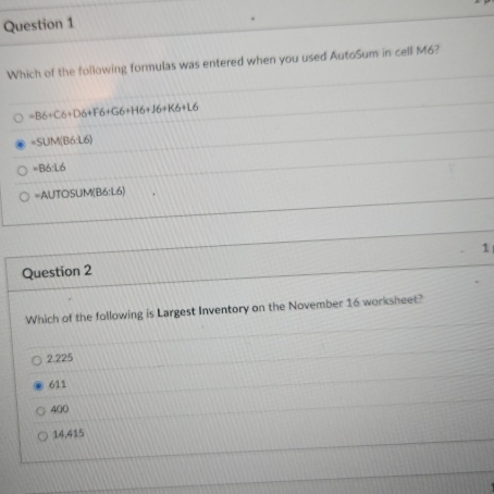 Which of the following formulas was entered when you used AutoSum in cell M6?
=B6+C6+D6+F6+G6+H6+J6+K6+L6
=SUM(B6:L6)
=B6:1.6
=AUTOSUM(B6:L6
1
Question 2
Which of the following is Largest Inventory on the November 16 worksheet?
2.225
611
400
14,415