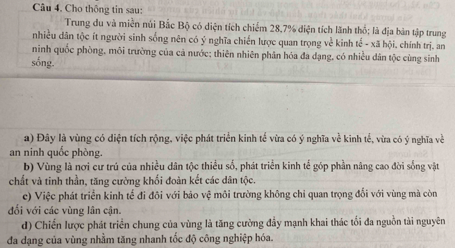 Cho thông tin sau: 
Trung du và miền núi Bắc Bộ có diện tích chiếm 28, 7% diện tích lãnh thổ; là địa bản tập trung 
nhiều dân tộc ít người sinh sống nên có ý nghĩa chiến lược quan trọng về kinh tế - xã hội, chính trị, an 
ninh quốc phòng, môi trường của cả nước; thiên nhiên phân hóa đa dạng, có nhiều dân tộc cùng sinh 
sống. 
a) Đây là vùng có diện tích rộng, việc phát triển kinh tế vừa có ý nghĩa về kinh tế, vừa có ý nghĩa về 
an ninh quốc phòng. 
b) Vùng là nơi cư trú của nhiều dân tộc thiều số, phát triển kinh tế góp phần nâng cao đời sống vật 
chất và tinh thần, tăng cường khối đoàn kết các dân tộc. 
c) Việc phát triển kinh tế đi đôi với bảo vệ môi trường không chỉ quan trọng đối với vùng mà còn 
đối với các vùng lân cận. 
d) Chiến lược phát triển chung của vùng là tăng cường đầy mạnh khai thác tối đa nguồn tài nguyên 
đa dạng của vùng nhằm tăng nhanh tốc độ công nghiệp hóa.