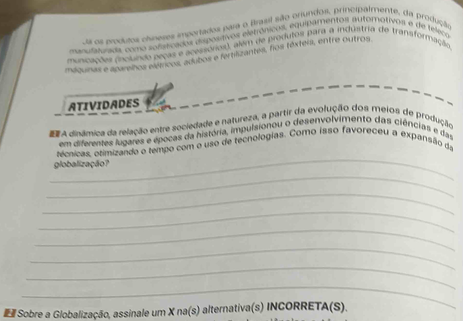 Oa os produtos chineses importados para o Brasil são oriundos, principalmente, da produção 
manufaturada, como sofisticados dispositivos eletrônicos, equipamentos automotivos e de teleco 
municações (incluindo peças e acessórios), além de produtos para a indústria de transformação 
máquinas e aparelhos elétricos, adubos e fertilizantes, fios téxteia, entre outros 
ATIVIDADES 
d A dinâmica da relação entre sociedade e natureza, a partir da evolução dos meios de produção 
em diferentes lugares e épocas da história, impulsionou o desenvolvimento das ciências e das 
_ 
técnicas, otimizando o tempo com o uso de tecnologias. Como isso favoreceu a expansão da 
globalização? 
_ 
_ 
_ 
_ 
_ 
_ 
_ 
Sobre a Globalização, assinale um X na(s) alternativa(s) INCORRET. A(S)