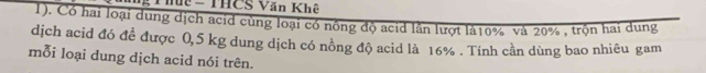 Thức - THCS Văn Khê 
1). Có hai loại dung dịch acid cùng loại có nông độ acid lằn lượt là10% và 20% , trộn hai dung 
dịch acid đó đề được 0,5 kg dung dịch có nồng độ acid là 16%. Tính cần dùng bao nhiêu gam 
mỗi loại dung dịch acid nói trên.