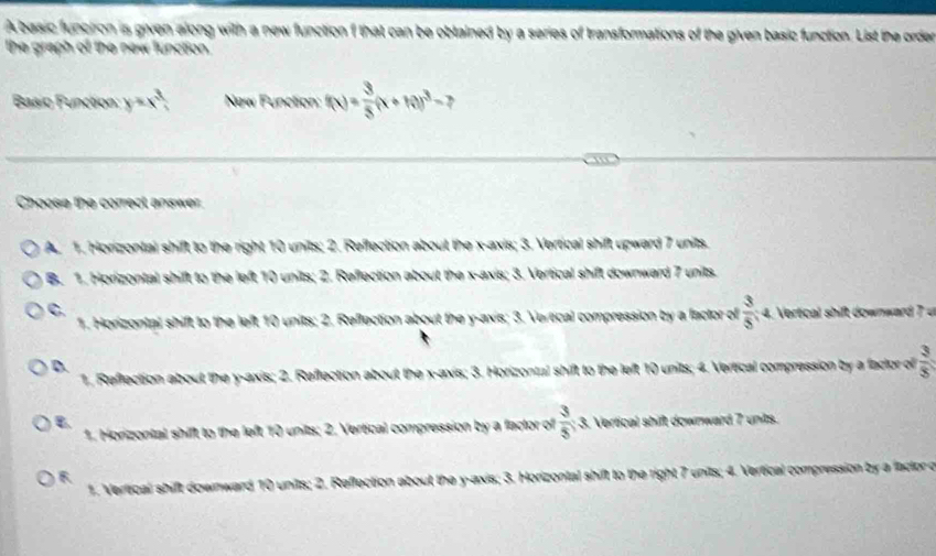 A basic funciron is given along with a new function f that can be obtained by a series of transformations of the given basic function. List the order
the graph of the new function.
Basio Function y=x^3 New Functon: f(x)= 3/5 (x+10)^3- ,
Choose the correct answer
A. 1. Honzontal shift to the right 10 units; 2. Reflection about the x-axis; 3. Vertical shift upward 7 units.
B. 1. Horizontal shift to the left 10 units; 2. Reflection about the x-axis; 3. Vertical shift downward 7 units.
C. Vertical shift downward 7
1. Honzontal shift to the left 10 units; 2. Reflection about the y-axis; 3. Verecal compression by a factor of  3/5 :4
D.
1. Refrection about the y-axis; 2. Reflection about the x-axis; 3. Horizontal shift to the left 10 units; 4. Vertical compression by a factor of  3/5 
B. 3. Vertical shift downward 7 units.
1. Horizontal shift to the left 10 units; 2. Vertical compression by a factor of  3/5 
R
1. Vereical shift downward 10 units; 2. Reffection about the y-axis; 3. Horizontal shift to the right 7 units; 4. Vertical compression by a factor c