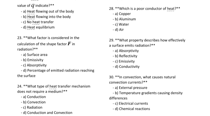 value of G indicate?** 28. **Which is a poor conductor of heat?**
- a) Heat flowing out of the body - a) Copper
- b) Heat flowing into the body - b) Aluminum
- c) No heat transfer - c) Water
- d) Heat equilibrium - d) Air
23. **What factor is considered in the 29. **What property describes how effectively
calculation of the shape factor F in a surface emits radiation?**
radiation?** - a) Absorptivity
- a) Surface area - b) Reflectivity
- b) Emissivity - c) Emissivity
- c) Absorptivity - d) Conductivity
- d) Percentage of emitted radiation reaching
the surface 30. **In convection, what causes natural
convection currents?**
24. **What type of heat transfer mechanism - a) External pressure
does not require a medium?** - b) Temperature gradients causing density
- a) Conduction differences
- b) Convection - c) Electrical currents
- c) Radiation - d) Chemical reactions
- d) Conduction and Convection