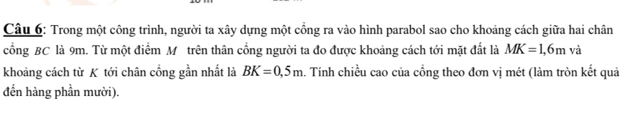 Trong một công trình, người ta xây dựng một cổng ra vào hình parabol sao cho khoảng cách giữa hai chân 
cổng BC là 9m. Từ một điểm Mỹ trên thân cổng người ta đo được khoảng cách tới mặt đất là MK=1,6m và 
khoảng cách từ K tới chân cổng gần nhất là BK=0,5m. Tính chiều cao của cổng theo đơn vị mét (làm tròn kết quả 
đến hàng phần mười).