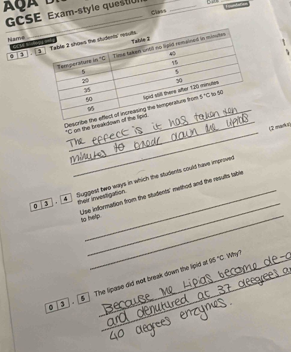 GCSE Exam-style questiU
Date_
Foundation
Class
_
Name
GCSE Biolog
0 3 . 
Describ
_°C _ on the breakdow
(2 marks)
_
0 3 . 4  Suggest two ways in which the students could have improved
'Use information from the students' method and the results table
their investigation.
to help.
_ 95°C. Why?
0 3    5 The lipase did not break down the lipid at