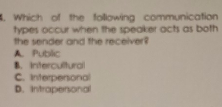 Which of the following communication
types occur when the speaker acts as both 
the sender and the receiver?
A. Public
B. Intercultural
C. Interpersonal
D. Intrapersonal