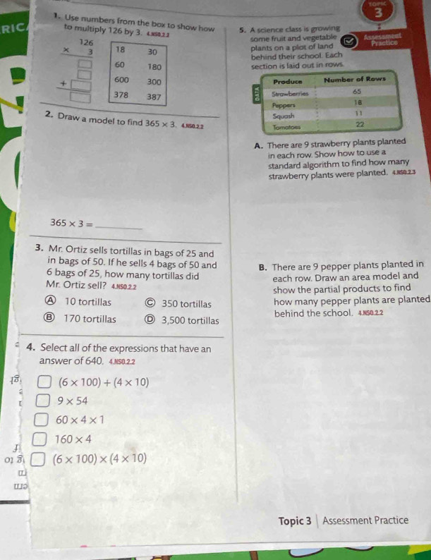 Use numbers from the box to show how 5. A science class is growing
RIC to multiply 126 by 3. 4
some fruit and vegetable Assessmenl
plants on a plot of land Practice
behind their school. Each
beginarrayr frac beginarrayr 126 * 3endarray □ endarray 30 60100 60&100 37830endarray section is laid out in rows
2. Draw a model to find 365* 3.485022
A. There are 9 strawberry plants planted
in each row. Show how to use a
standard algorithm to find how many
strawberry plants were planted. 4. 5.2.3
_ 365* 3=
3. Mr. Ortiz sells tortillas in bags of 25 and
in bags of 50. If he sells 4 bags of 50 and B. There are 9 pepper plants planted in
6 bags of 25, how many tortillas did
each row. Draw an area model and
Mr. Ortiz sell? 4.Ns0.2.2
show the partial products to find
A 10 tortillas C 350 tortillas how many pepper plants are planted
Ⓑ 170 tortillas 3,500 tortillas behind the school. 4.N50.2.2
4. Select all of the expressions that have an
answer of 640, 4.NS0.2.2
(6* 100)+(4* 10)
9* 54
60* 4* 1
160* 4
J
01 8 (6* 100)* (4* 10)
L
wə
Topic 3 Assessment Practice