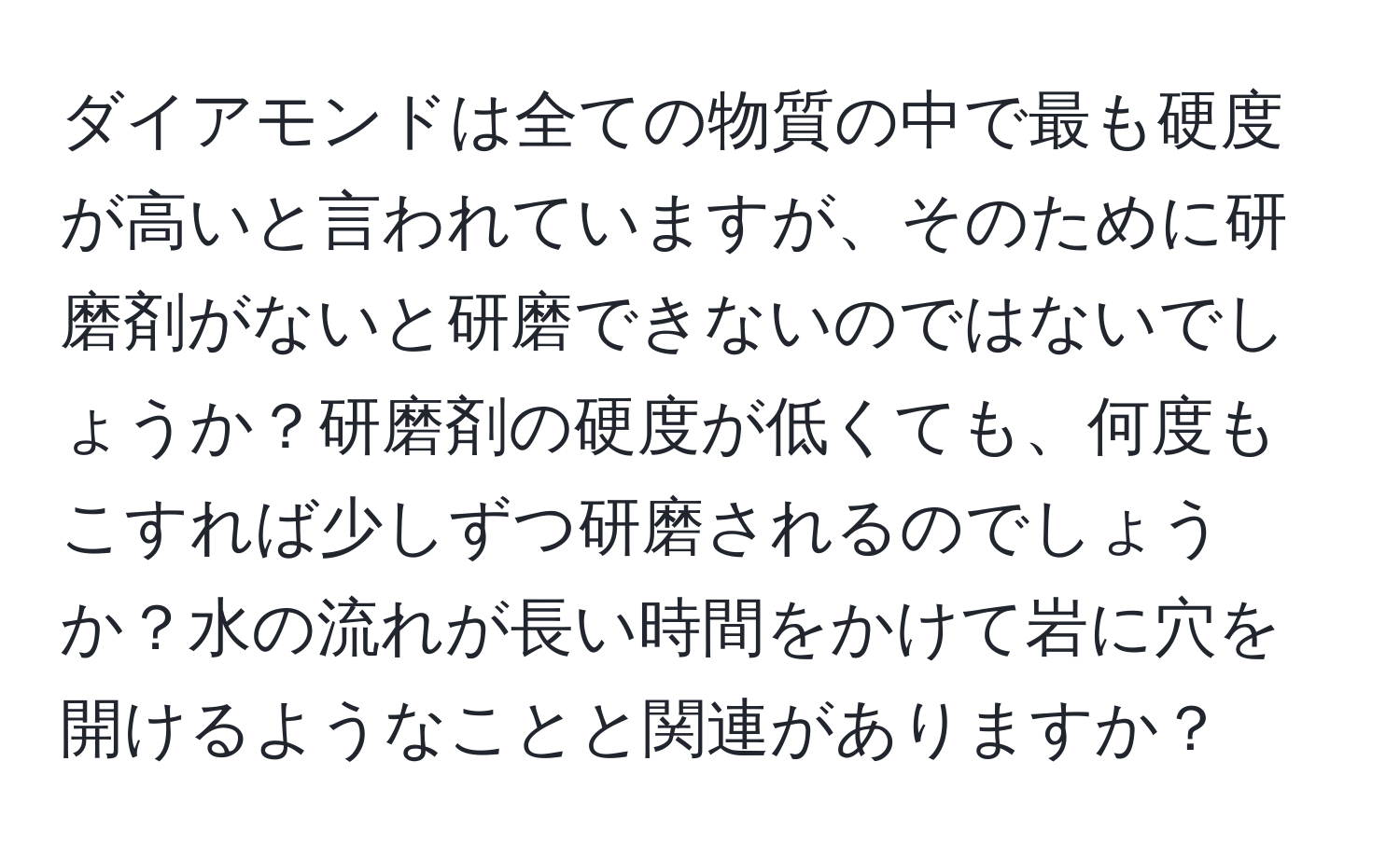 ダイアモンドは全ての物質の中で最も硬度が高いと言われていますが、そのために研磨剤がないと研磨できないのではないでしょうか？研磨剤の硬度が低くても、何度もこすれば少しずつ研磨されるのでしょうか？水の流れが長い時間をかけて岩に穴を開けるようなことと関連がありますか？