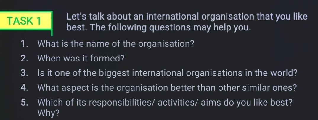 TASK 1 Let’s talk about an international organisation that you like 
best. The following questions may help you. 
1. What is the name of the organisation? 
2. When was it formed? 
3. Is it one of the biggest international organisations in the world? 
4. What aspect is the organisation better than other similar ones? 
5. Which of its responsibilities/ activities/ aims do you like best? 
Why?