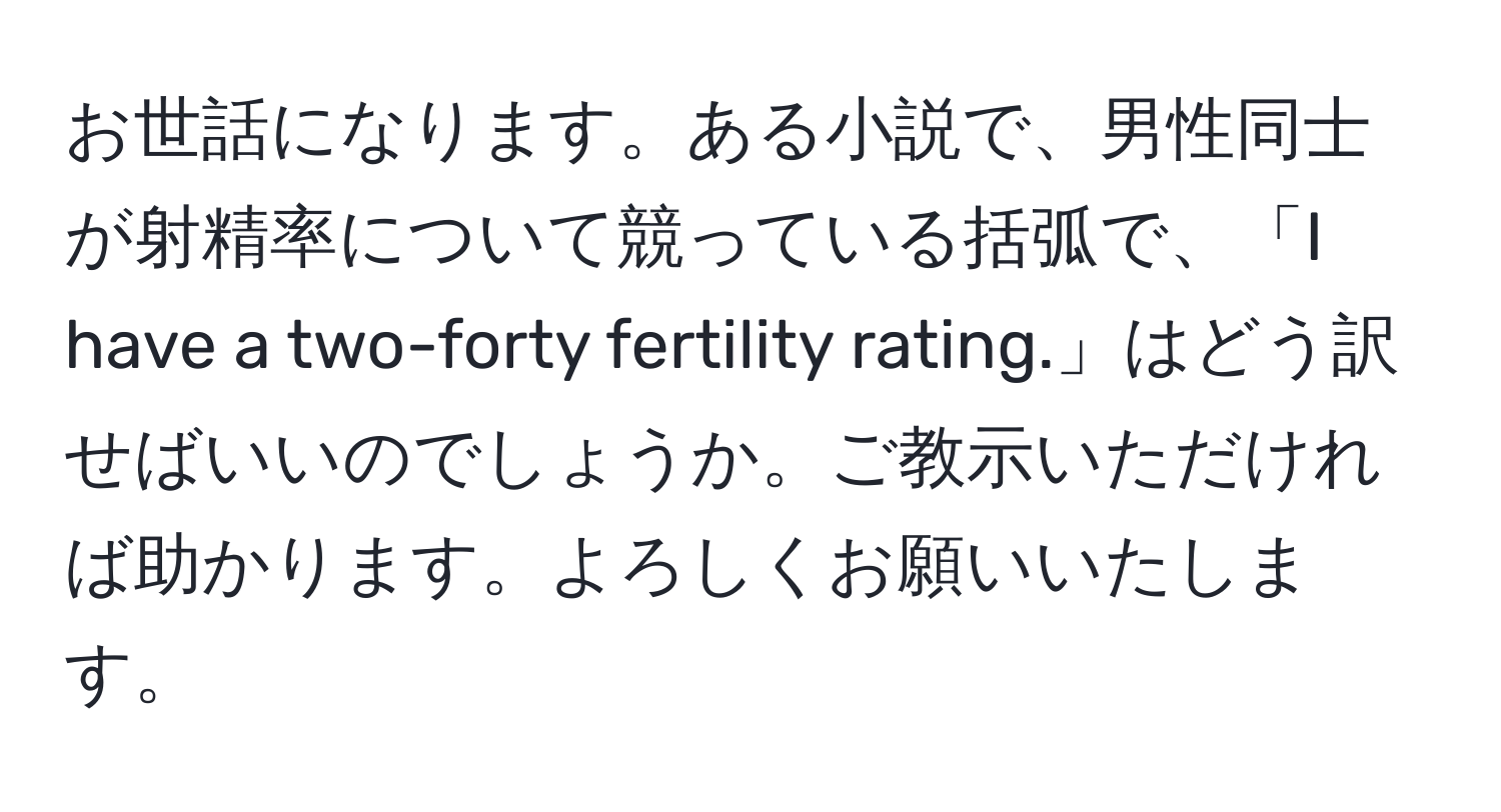 お世話になります。ある小説で、男性同士が射精率について競っている括弧で、「I have a two-forty fertility rating.」はどう訳せばいいのでしょうか。ご教示いただければ助かります。よろしくお願いいたします。