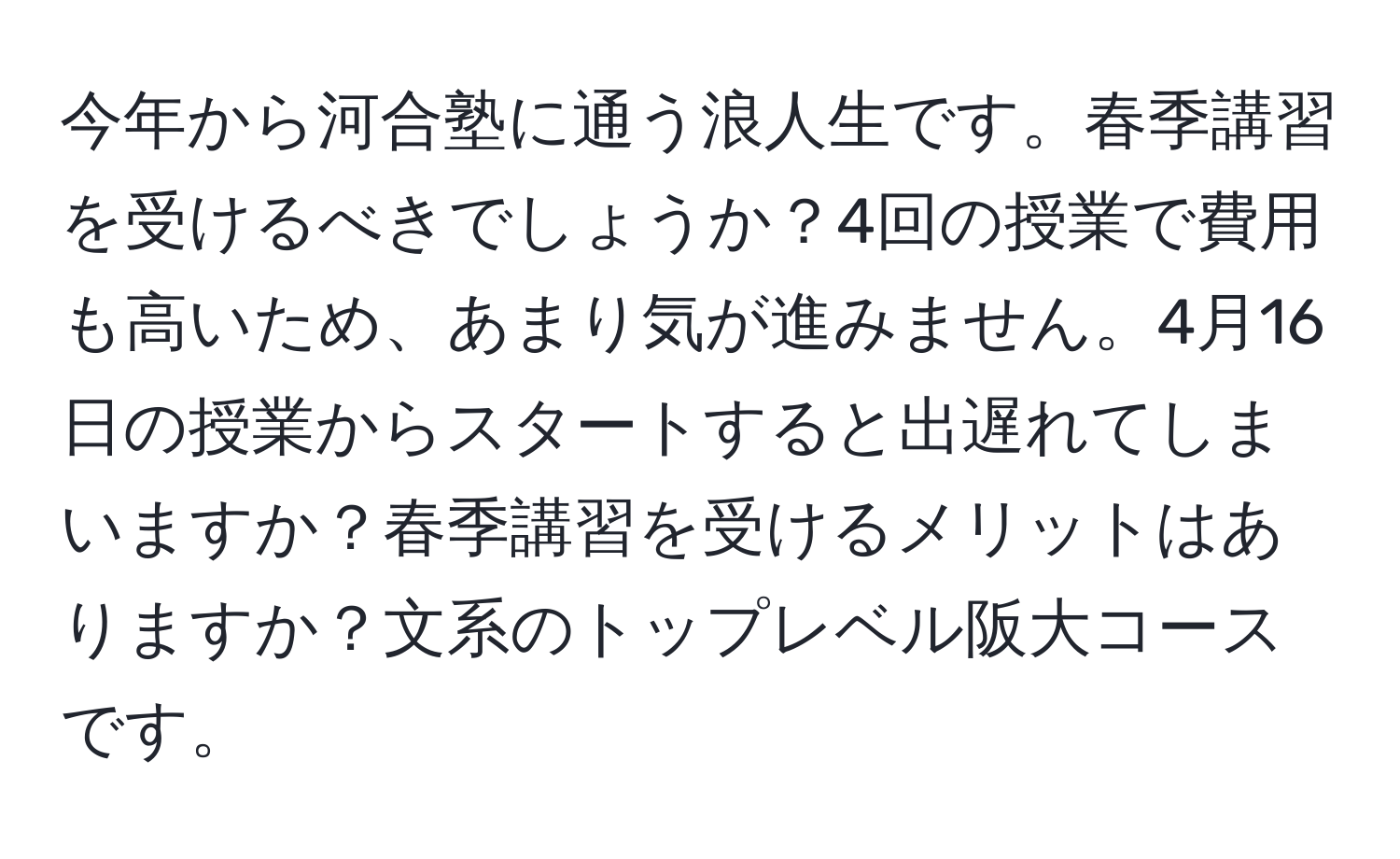 今年から河合塾に通う浪人生です。春季講習を受けるべきでしょうか？4回の授業で費用も高いため、あまり気が進みません。4月16日の授業からスタートすると出遅れてしまいますか？春季講習を受けるメリットはありますか？文系のトップレベル阪大コースです。