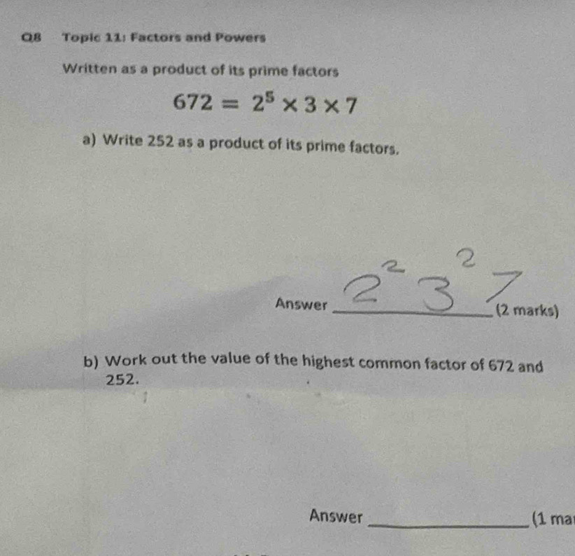 Topic 11: Factors and Powers 
Written as a product of its prime factors
672=2^5* 3* 7
a) Write 252 as a product of its prime factors. 
Answer _(2 marks) 
b) Work out the value of the highest common factor of 672 and
252. 
Answer _(1 ma