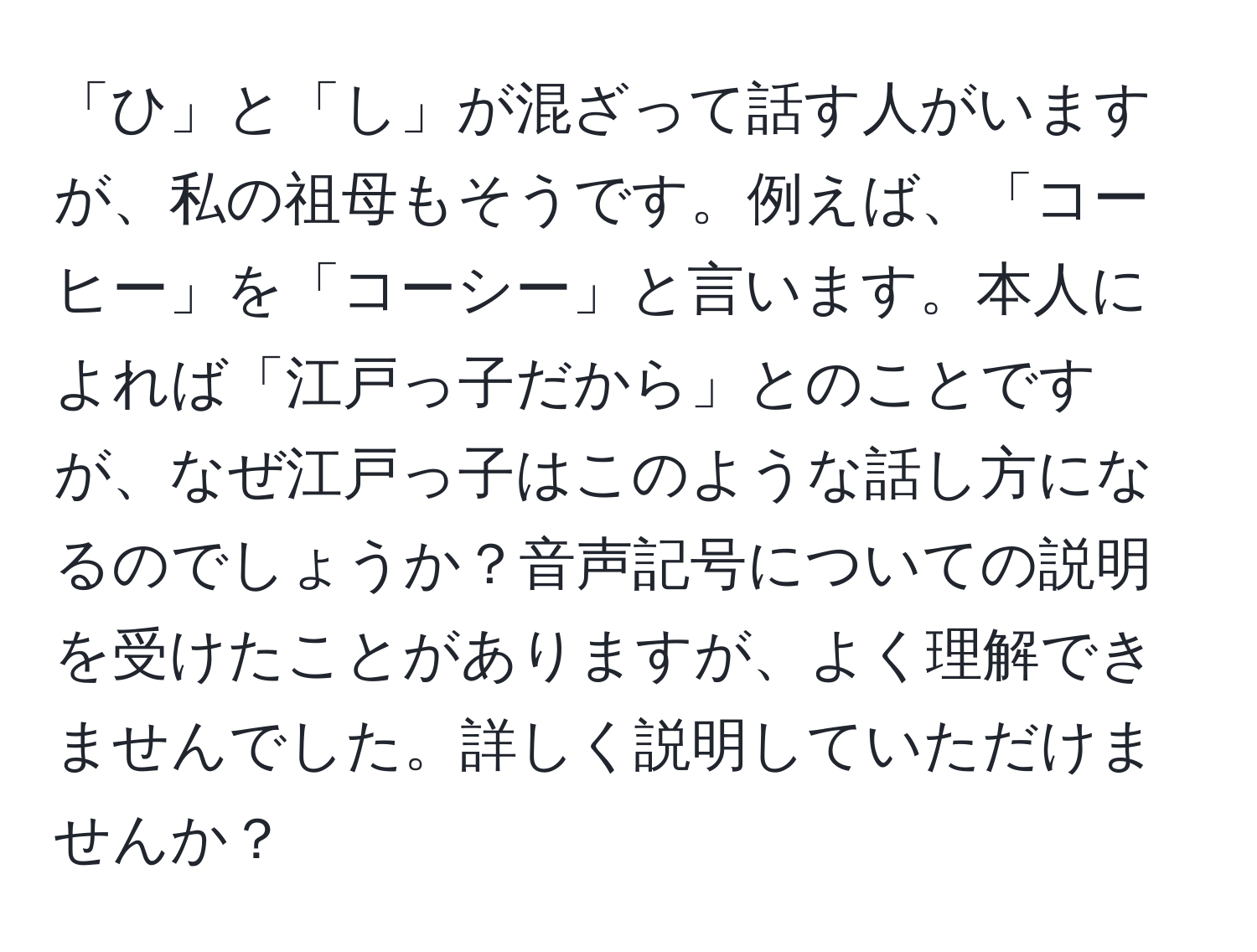 「ひ」と「し」が混ざって話す人がいますが、私の祖母もそうです。例えば、「コーヒー」を「コーシー」と言います。本人によれば「江戸っ子だから」とのことですが、なぜ江戸っ子はこのような話し方になるのでしょうか？音声記号についての説明を受けたことがありますが、よく理解できませんでした。詳しく説明していただけませんか？