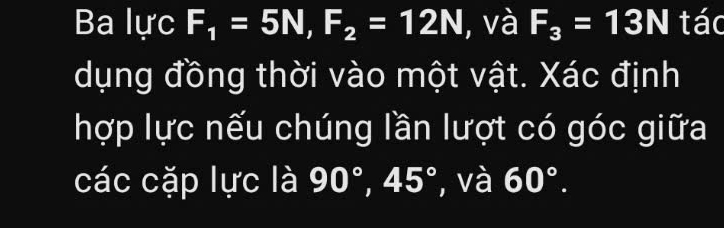 Ba lực F_1=5N, F_2=12N , và F_3=13N tác 
dụng đồng thời vào một vật. Xác định 
hợp lực nếu chúng lần lượt có góc giữa 
các cặp lực là 90°, 45° ', và 60°.