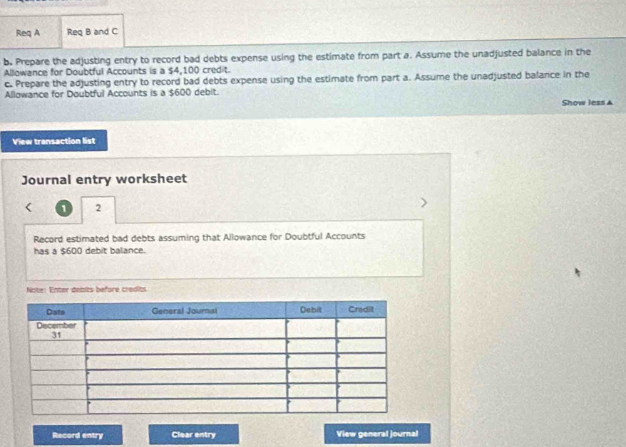 Req A Req B and C 
b. Prepare the adjusting entry to record bad debts expense using the estimate from part a. Assume the unadjusted balance in the 
Allowance for Doubtful Accounts is a $4,100 credit. 
c. Prepare the adjusting entry to record bad debts expense using the estimate from part a. Assume the unadjusted balance in the 
Allowance for Doubtful Accounts is a $600 debit. 
Show less ▲ 
View transaction list 
Journal entry worksheet 
1 2 
Record estimated bad debts assuming that Allowance for Doubtful Accounts 
has a $600 debit balance. 
Note: Enter debits before credits. 
Record entry Clear entry View general journal