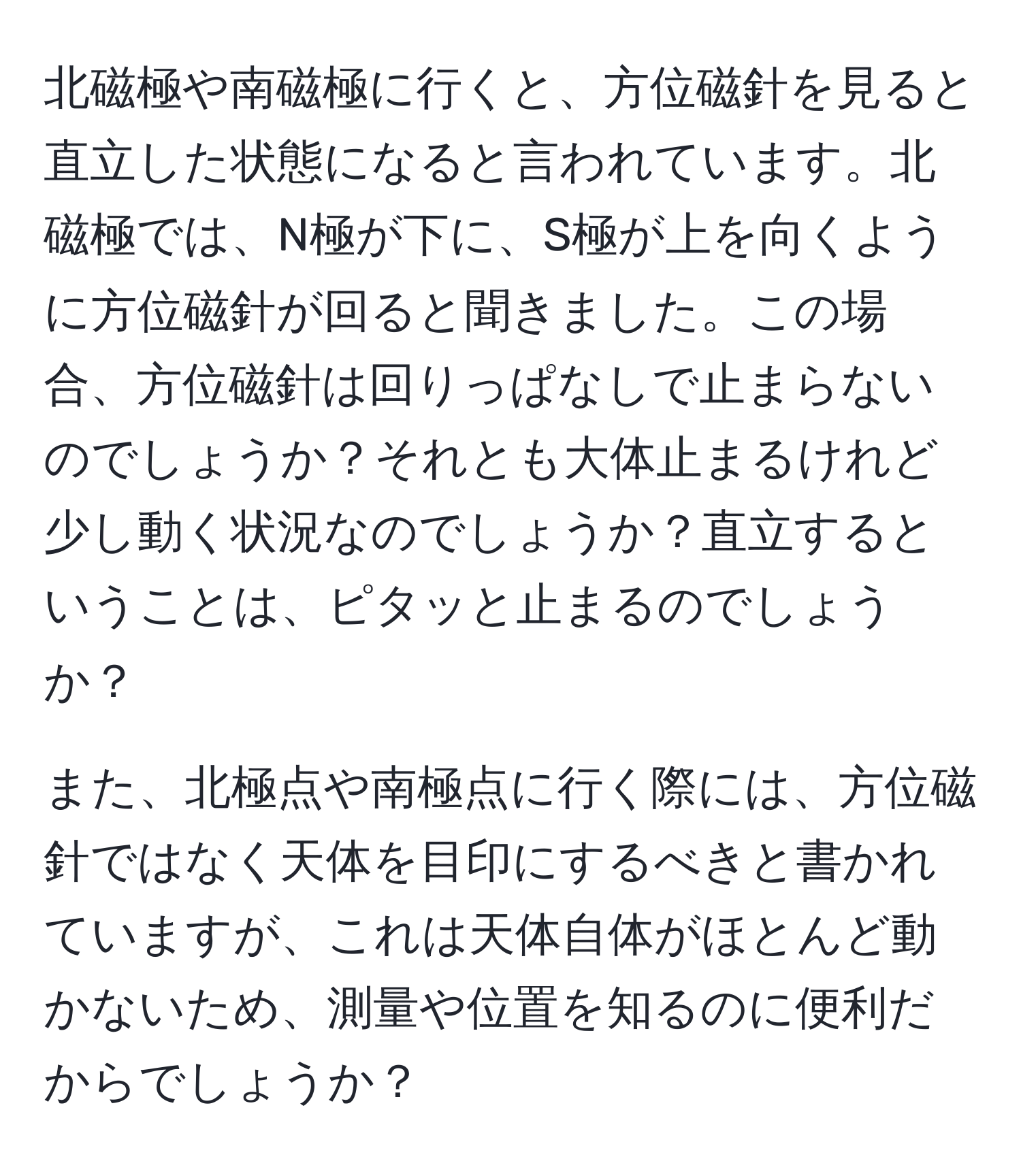 北磁極や南磁極に行くと、方位磁針を見ると直立した状態になると言われています。北磁極では、N極が下に、S極が上を向くように方位磁針が回ると聞きました。この場合、方位磁針は回りっぱなしで止まらないのでしょうか？それとも大体止まるけれど少し動く状況なのでしょうか？直立するということは、ピタッと止まるのでしょうか？

また、北極点や南極点に行く際には、方位磁針ではなく天体を目印にするべきと書かれていますが、これは天体自体がほとんど動かないため、測量や位置を知るのに便利だからでしょうか？