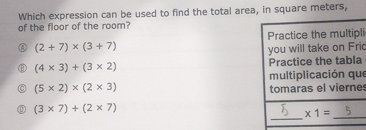 Which expression can be used to find the total area, in square meters,
of the floor of the room?
Practice the multipli
(2+7)* (3+7)
you will take on Frid
(4* 3)+(3* 2)
Practice the tabla
multiplicación que
(5* 2)* (2* 3) tomaras el viernes
_
(3* 7)+(2* 7)
_ * 1=