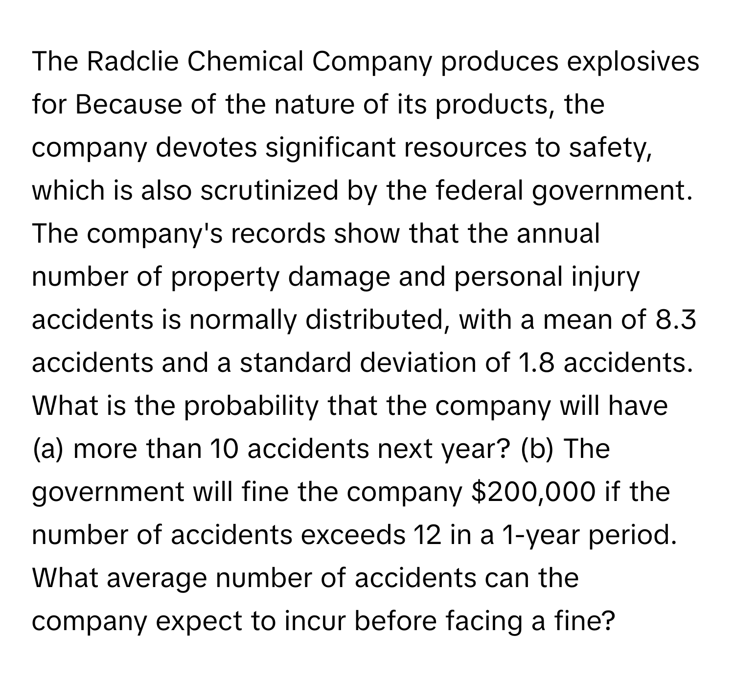 The Radclie Chemical Company produces explosives for Because of the nature of its products, the company devotes significant resources to safety, which is also scrutinized by the federal government.  The company's records show that the annual number of property damage and personal injury accidents is normally distributed, with a mean of 8.3 accidents and a standard deviation of 1.8 accidents. What is the probability that the company will have (a) more than 10 accidents next year? (b) The government will fine the company $200,000 if the number of accidents exceeds 12 in a 1-year period. What average number of accidents can the company expect to incur before facing a fine?