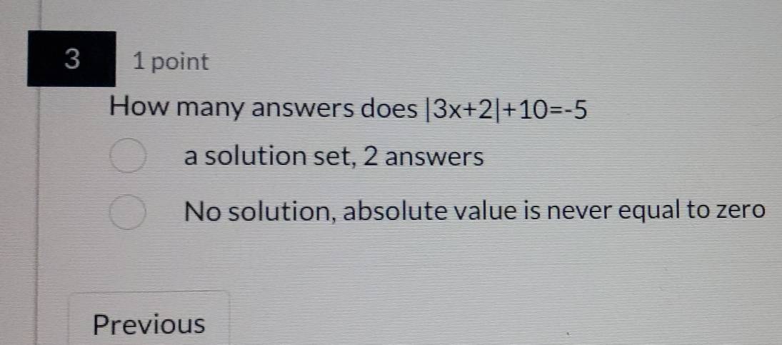 3 1 point
How many answers does |3x+2|+10=-5
a solution set, 2 answers
No solution, absolute value is never equal to zero
Previous