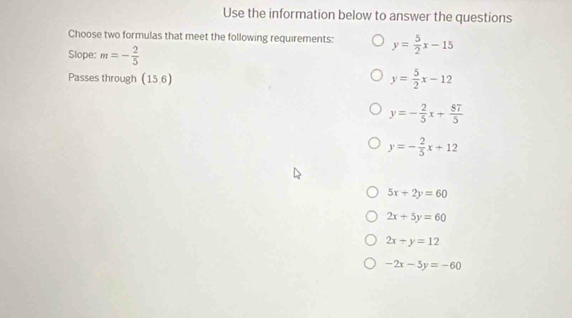 Use the information below to answer the questions
Choose two formulas that meet the following requirements: y= 5/2 x-15
Slope: m=- 2/5 
Passes through (15,6)
y= 5/2 x-12
y=- 2/5 x+ 87/5 
y=- 2/5 x+12
5x+2y=60
2x+5y=60
2x+y=12
-2x-5y=-60