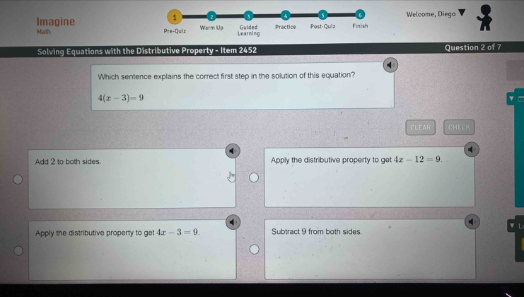 1 2 3 4 6 Welcome, Diego
Imagine Warm Up Guided Practice Post-Quiz Finish
Math Pre-Quiz Learning
Solving Equations with the Distributive Property - Item 2452 Question 2 of 7
Which sentence explains the correct first step in the solution of this equation?
4(x-3)=9
CLEAR CHECK
Add 2 to both sides. Apply the distributive property to get 4x-12=9. 
▼ L
Apply the distributive property to get 4x-3=9. Subtract 9 from both sides