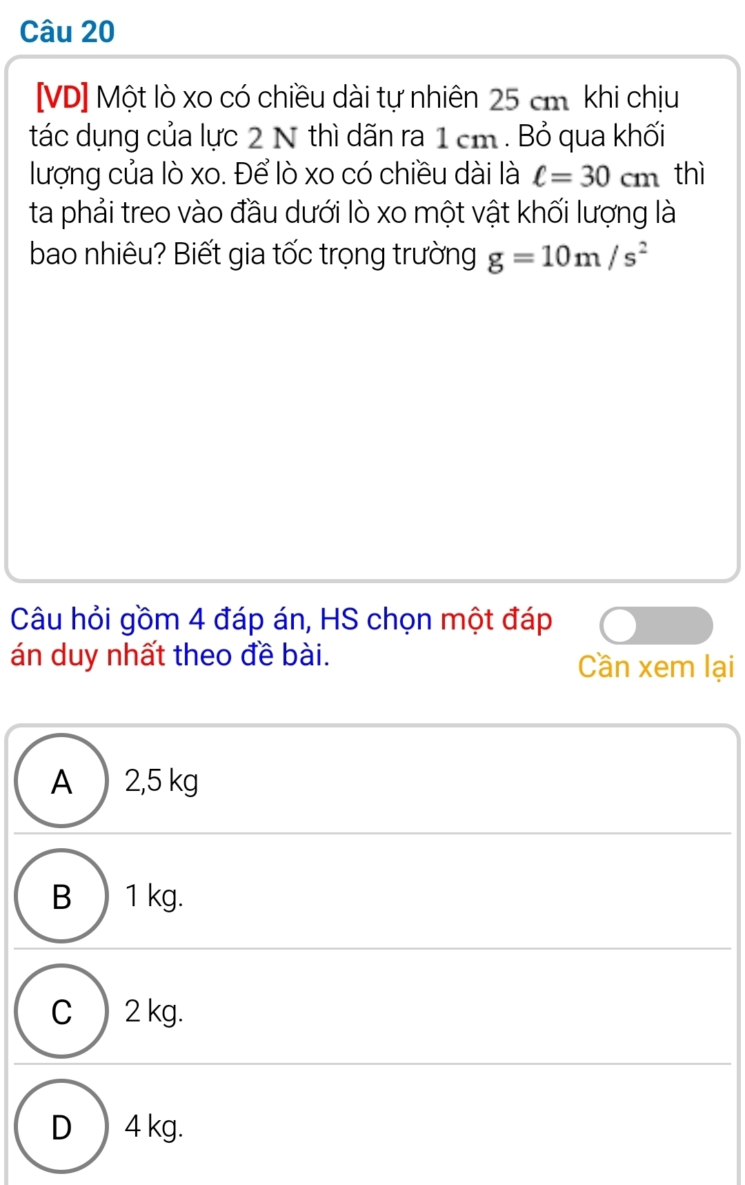 [VD] Một lò xo có chiều dài tự nhiên 25 cm. khi chịu
tác dụng của lực 2 N thì dãn ra 1 cm. Bỏ qua khối
lượng của lò xo. Để lò xo có chiều dài là ell =30cm thì
ta phải treo vào đầu dưới lò xo một vật khối lượng là
bao nhiêu? Biết gia tốc trọng trường g=10m/s^2
Câu hỏi gồm 4 đáp án, HS chọn một đáp
án duy nhất theo đề bài. Cần xem lại
A ) 2,5 kg
B ) 1 kg.
C ) 2 kg.
D ) 4 kg.