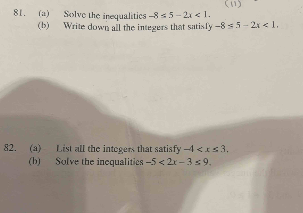 (11) 
81. (a) Solve the inequalities -8≤ 5-2x<1</tex>. 
(b) Write down all the integers that satisfy -8≤ 5-2x<1</tex>. 
82. (a) List all the integers that satisfy -4 . 
(b) Solve the inequalities -5<2x-3≤ 9.