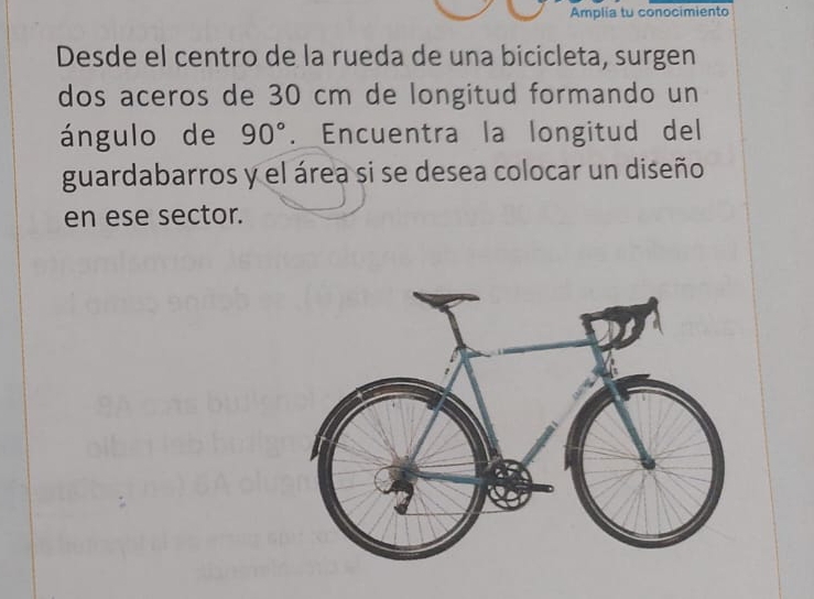 Amplia tu conocimiento 
Desde el centro de la rueda de una bicicleta, surgen 
dos aceros de 30 cm de longitud formando un 
ángulo de 90°. Encuentra la longitud del 
guardabarros y el área si se desea colocar un diseño 
en ese sector.