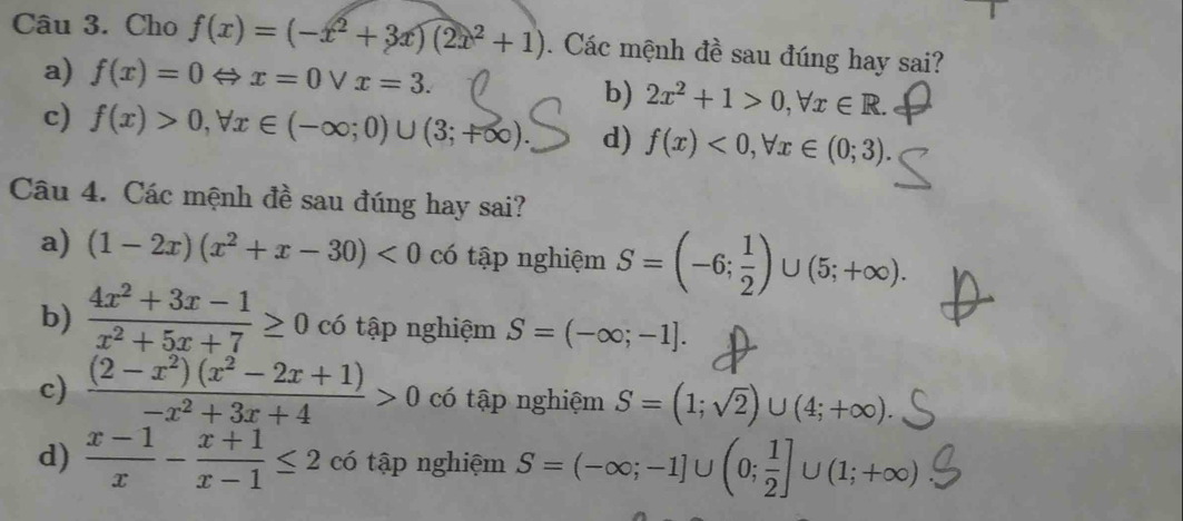 Cho f(x)=(-x^2+3x)(2x^2+1). Các mệnh đề sau đúng hay sai?
a) f(x)=0Leftrightarrow x=0vee x=3.
b) 2x^2+1>0, forall x∈ R.
c) f(x)>0, forall x∈ (-∈fty ;0)∪ (3;+∈fty ) d) f(x)<0</tex>, forall x∈ (0;3). 
Câu 4. Các mệnh đề sau đúng hay sai?
a) (1-2x)(x^2+x-30)<0</tex> có tập nghiệm S=(-6; 1/2 )∪ (5;+∈fty ).
b)  (4x^2+3x-1)/x^2+5x+7 ≥ 0 có tập nghiệm S=(-∈fty ;-1].
c)  ((2-x^2)(x^2-2x+1))/-x^2+3x+4 >0 có tập nghiệm S=(1;sqrt(2))∪ (4;+∈fty ).
d)  (x-1)/x - (x+1)/x-1 ≤ 2 có tập nghiệm S=(-∈fty ;-1]∪ (0; 1/2 ]∪ (1;+∈fty )