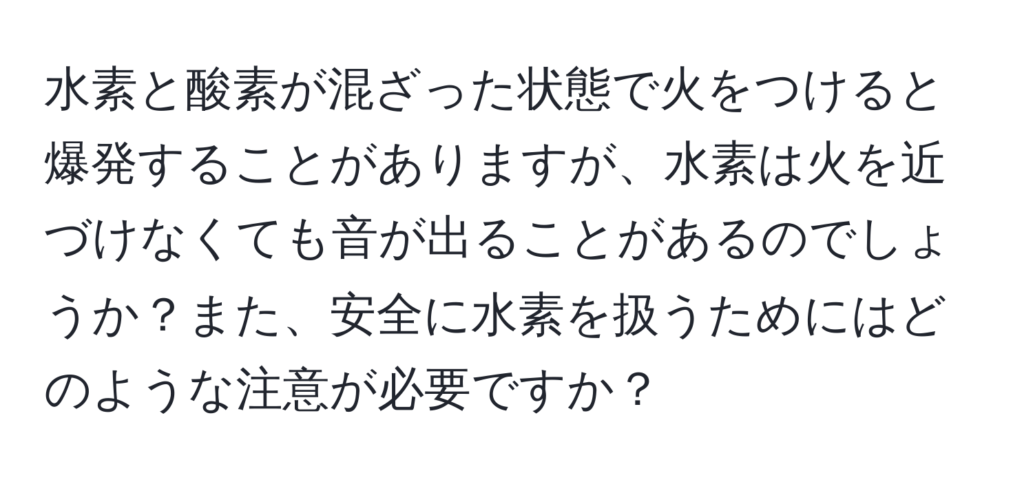 水素と酸素が混ざった状態で火をつけると爆発することがありますが、水素は火を近づけなくても音が出ることがあるのでしょうか？また、安全に水素を扱うためにはどのような注意が必要ですか？