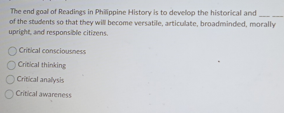 The end goal of Readings in Philippine History is to develop the historical and_
of the students so that they will become versatile, articulate, broadminded, morally
upright, and responsible citizens.
Critical consciousness
Critical thinking
Critical analysis
Critical awareness