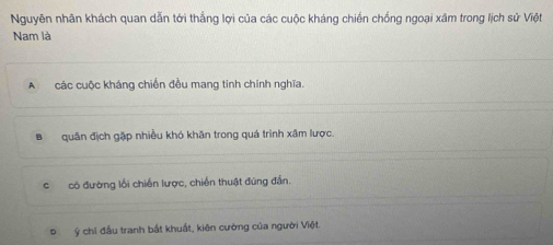 Nguyên nhân khách quan dẫn tới thắng lợi của các cuộc kháng chiến chống ngoại xâm trong lịch sử Việt
Nam là
A các cuộc kháng chiến đều mang tính chính nghĩa.
Bquân địch gặp nhiều khó khăn trong quá trình xâm lược.
c có đường lối chiến lược, chiến thuật đúng đần.
Đ ý chỉ đầu tranh bắt khuất, kiên cường của người Việt.