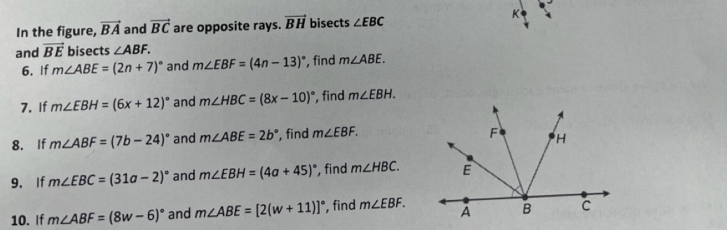 In the figure, vector BA and vector BC are opposite rays. vector BH bisects ∠ EBC
K 
and vector BE bisects ∠ ABF. 
6. If m∠ ABE=(2n+7)^circ  and m∠ EBF=(4n-13)^circ  , find m∠ ABE. 
7. If m∠ EBH=(6x+12)^circ  and m∠ HBC=(8x-10)^circ  , find m∠ EBH. 
8. If m∠ ABF=(7b-24)^circ  and m∠ ABE=2b° , find m∠ EBF. 
9. If m∠ EBC=(31a-2)^circ  and m∠ EBH=(4a+45)^circ  , find m∠ HBC. 
10. If m∠ ABF=(8w-6)^circ  and m∠ ABE=[2(w+11)]^circ  , find m∠ EBF.