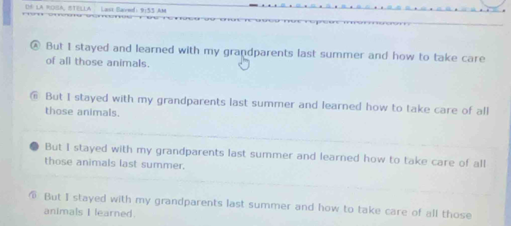 La ROSA STELLA Last Baved 9:5 5 AM
④. But I stayed and learned with my grandparents last summer and how to take care
of all those animals.
€ But I stayed with my grandparents last summer and learned how to take care of all
those animals.
But I stayed with my grandparents last summer and learned how to take care of all
those animals last summer.
⑥ But I stayed with my grandparents last summer and how to take care of all those
animals I learned.