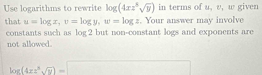 Use logarithms to rewrite log (4xz^8sqrt(y)) in terms of u, v, w given 
that u=log x, v=log y, w=log z. Your answer may involve 
constants such as log 2 but non-constant logs and exponents are 
not allowed.
log (4xz^8sqrt(y))=□