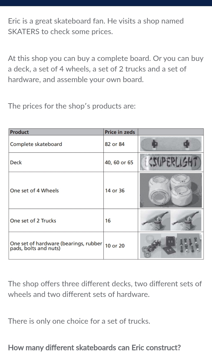 Eric is a great skateboard fan. He visits a shop named 
SKATERS to check some prices. 
At this shop you can buy a complete board. Or you can buy 
a deck, a set of 4 wheels, a set of 2 trucks and a set of 
hardware, and assemble your own board. 
The prices for the shop’s products are: 
The shop offers three different decks, two different sets of 
wheels and two different sets of hardware. 
There is only one choice for a set of trucks. 
How many different skateboards can Eric construct?