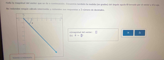 Halla la magnitud del vector que se da a continuación. Encuentra también la medida (en grados) del ángulo agudo θ formado por el vector y el x -eje. 
No redondee ningún cálculo intermedio y redondee sus respuestas a 2 número de decimales. 
a)magnitud del vector: 
× 5 
(b) θ -
Vuelve a intentario