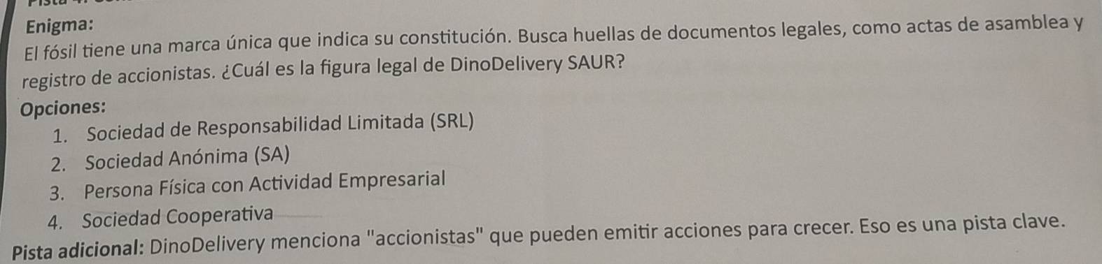 Enigma:
El fósil tiene una marca única que indica su constitución. Busca huellas de documentos legales, como actas de asamblea y
registro de accionistas. ¿Cuál es la figura legal de DinoDelivery SAUR?
Opciones:
1. Sociedad de Responsabilidad Limitada (SRL)
2. Sociedad Anónima (SA)
3. Persona Física con Actividad Empresarial
4. Sociedad Cooperativa
Pista adicional: DinoDelivery menciona "accionistas" que pueden emitir acciones para crecer. Eso es una pista clave.