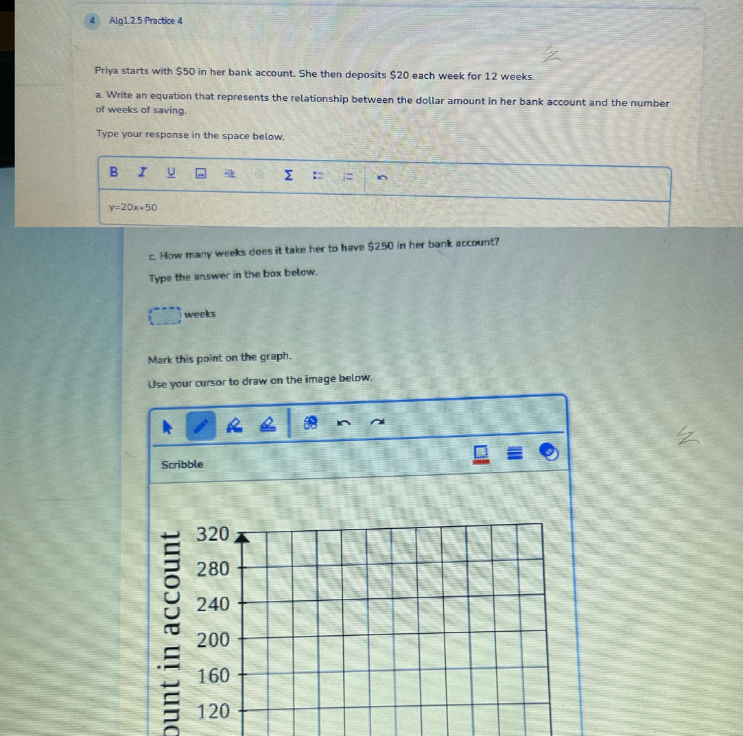 Alg1.2.5 Practice 4 
Priya starts with $50 in her bank account. She then deposits $20 each week for 12 weeks. 
a. Write an equation that represents the relationship between the dollar amount in her bank account and the number 
of weeks of saving. 
Type your response in the space below. 
B I U
y=20x+50
c. How many weeks does it take her to have $250 in her bank account? 
Type the answer in the box below.
weeks
Mark this point on the graph. 
Use your cursor to draw on the image below. 
Scribble