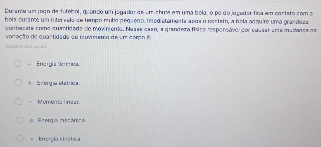 Durante um jogo de futebol, quando um jogador dá um chute em uma bola, o pé do jogador fica em contato com a
bola durante um intervalo de tempo muito pequeno. Imediatamente após o contato, a bola adquire uma grandeza
conhecida como quantidade de movimento. Nesse caso, a grandeza física responsável por causar uma mudança na
variação de quantidade de movimento de um corpo é:
Escolha uma opção:
a. Energia térmica.
b. Energia elétrica.
c. Momento linear.
d Energia mecânica.
e Energia cinética.