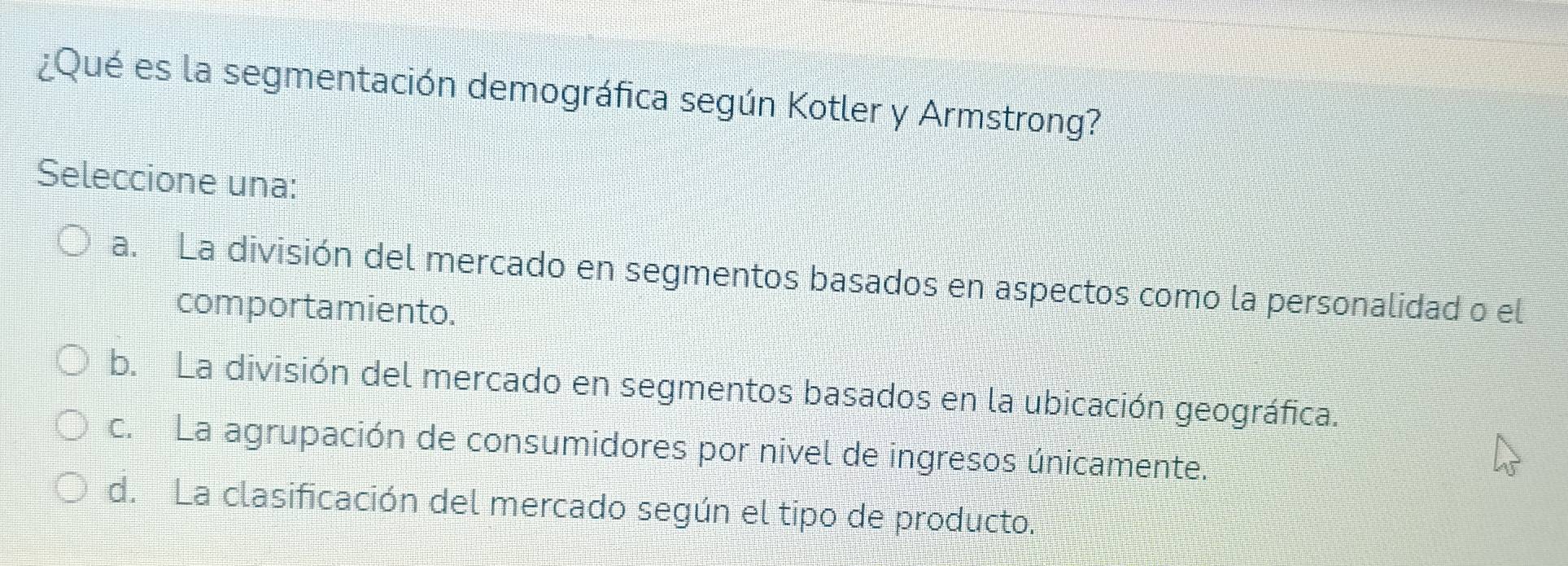 ¿Qué es la segmentación demográfica según Kotler y Armstrong?
Seleccione una:
a. La división del mercado en segmentos basados en aspectos como la personalidad o el
comportamiento.
b. La división del mercado en segmentos basados en la ubicación geográfica.
c. La agrupación de consumidores por nivel de ingresos únicamente.
d. La clasificación del mercado según el tipo de producto.