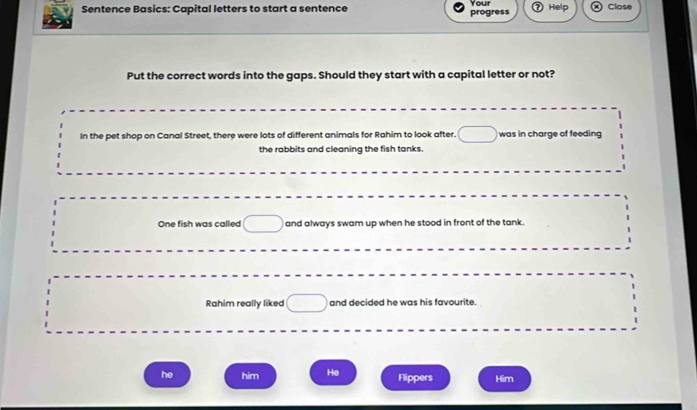 Sentence Basics: Capital letters to start a sentence Your Help Close
progress
Put the correct words into the gaps. Should they start with a capital letter or not?
In the pet shop on Canal Street, there were lots of different animals for Rahim to look after. was in charge of feeding
the rabbits and cleaning the fish tanks.
One fish was called and always swam up when he stood in front of the tank.
Rahim really liked and decided he was his favourite.
he him He Flippers Him