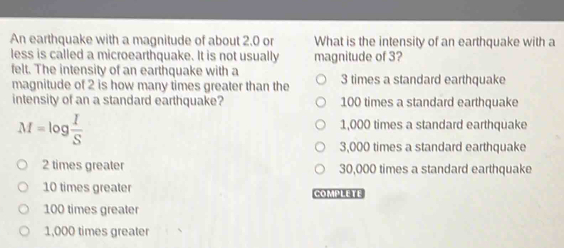 An earthquake with a magnitude of about 2.0 or What is the intensity of an earthquake with a
less is called a microearthquake. It is not usually magnitude of 3?
felt. The intensity of an earthquake with a
magnitude of 2 is how many times greater than the 3 times a standard earthquake
intensity of an a standard earthquake? 100 times a standard earthquake
M=log  I/S 
1,000 times a standard earthquake
3,000 times a standard earthquake
2 times greater 30,000 times a standard earthquake
10 times greater COMPLETE
100 times greater
1,000 times greater