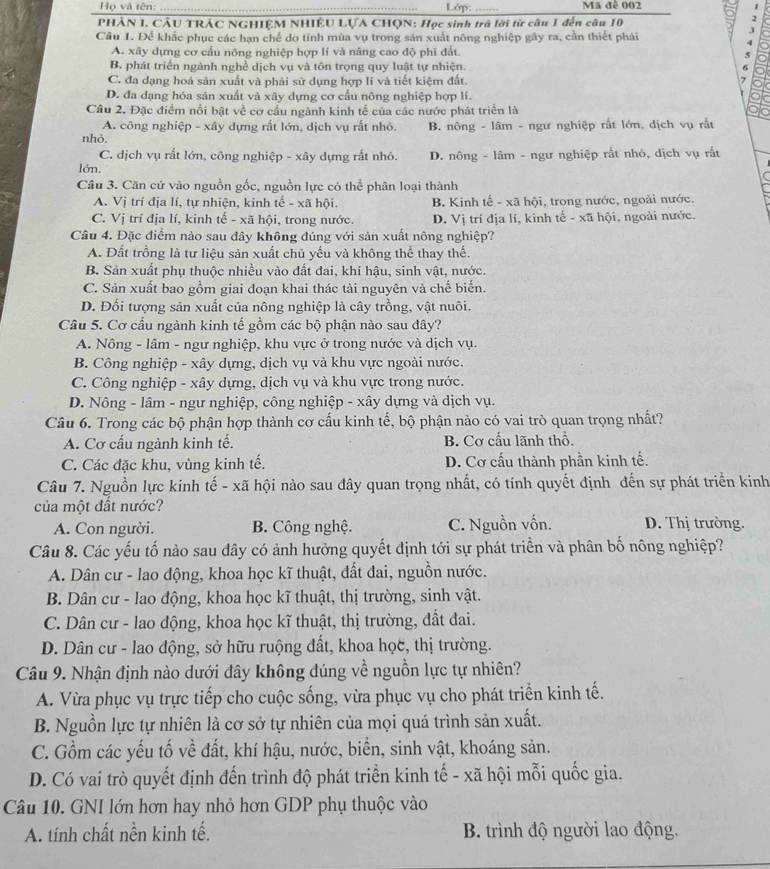 Họ và tên: _ Lớp: _Mã đê 002
PHẢN I. CÂU TRÁC NGHIỆM NHIÊU LỤA CHQN: Học sinh trả lời từ câu 1 đến câu 10
2
3
Câu 1. Để khắc phục các han chế do tính mùa vụ trong sản xuất nông nghiệp gây ra, cần thiết phải
A. xây dựng cơ cấu nông nghiệp hợp lí và nâng cao độ phì đất.
B. phát triển ngành nghề dịch vụ và tôn trọng quy luật tự nhiện.
C. đa dạng hoá sản xuất và phải sử dụng hợp lí và tiết kiệm đất.
D. đa dạng hóa sản xuất và xây dựng cơ cấu nông nghiệp hợp lí.
Câu 2. Đặc điểm nổi bật về cơ cấu ngành kinh tế của các nước phát triển là
A. công nghiệp - xây dựng rất lớn, dịch vụ rất nhỏ. B. nông - lâm - ngư nghiệp rất lớn, dịch vụ rất
nhỏ.
C. dịch vụ rất lớn, công nghiệp - xây dựng rất nhỏ.
lớn. D. nông - lâm - ngư nghiệp rất nhỏ, dịch vụ rất
Câu 3. Căn cứ vào nguồn gốc, nguồn lực có thể phân loại thành
A. Vị trí địa lí, tự nhiện, kinh tế - xã hội. B. Kinh tế - xã hội, trong nước, ngoài nước.
C. Vị trí địa lí, kinh tế - xã hội, trong nước. D. Vị trí địa lí, kinh tế - xã hội, ngoài nước.
Câu 4. Đặc điểm nào sau đây không đúng với sản xuất nông nghiệp?
A. Đất trồng là tư liệu sản xuất chủ yếu và không thể thay thế.
B. Sản xuất phụ thuộc nhiều vào đất đai, khí hậu, sinh vật, nước.
C. Sản xuất bao gồm giai đoạn khai thác tài nguyên và chế biến.
D. Đối tượng sản xuất của nông nghiệp là cây trồng, vật nuôi.
Câu 5. Cơ cấu ngành kinh tế gồm các bộ phận nào sau đây?
A. Nông - lâm - ngư nghiệp, khu vực ở trong nước và dịch vụ.
B. Công nghiệp - xây dựng, dịch vụ và khu vực ngoài nước.
C. Công nghiệp - xây dựng, dịch vụ và khu vực trong nước.
D. Nông - lâm - ngư nghiệp, công nghiệp - xây dựng và dịch vụ.
Câu 6. Trong các bộ phận hợp thành cơ cấu kinh tế, bộ phận nào có vai trò quan trọng nhất?
A. Cơ cấu ngành kinh tế. B. Cơ cấu lãnh thổ.
C. Các đặc khu, vùng kinh tế. D. Cơ cấu thành phần kinh tế.
Câu 7. Nguồn lực kinh tế - xã hội nào sau đây quan trọng nhất, có tính quyết định đến sự phát triển kinh
của một đất nước?
A. Con người. B. Công nghệ. C. Nguồn vốn. D. Thị trường.
Câu 8. Các yếu tố nào sau đây có ảnh hưởng quyết định tới sự phát triển và phân bố nông nghiệp?
A. Dân cư - lao động, khoa học kĩ thuật, đất đai, nguồn nước.
B. Dân cư - lao động, khoa học kĩ thuật, thị trường, sinh vật.
C. Dân cư - lao động, khoa học kĩ thuật, thị trường, đất đai.
D. Dân cư - lao động, sở hữu ruộng đất, khoa học, thị trường.
Câu 9. Nhận định nào dưới đây không đúng về nguồn lực tự nhiên?
A. Vừa phục vụ trực tiếp cho cuộc sống, vừa phục vụ cho phát triển kinh tế.
B. Nguồn lực tự nhiên là cơ sở tự nhiên của mọi quá trình sản xuất.
C. Gồm các yếu tố về đất, khí hậu, nước, biển, sinh vật, khoáng sản.
D. Có vai trò quyết định đến trình độ phát triển kinh tế - xã hội mỗi quốc gia.
Câu 10. GNI lớn hơn hay nhỏ hơn GDP phụ thuộc vào
A. tính chất nền kinh tế. B. trình độ người lao động.