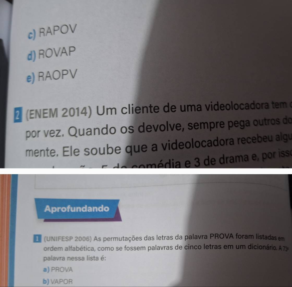 c) RAPOV
d)ROVAP
e) RAOPV
2 (ENEM 2014) Um cliente de uma videolocadora tem o
por vez. Quando os devolve, sempre pega outros do
mente. Ele soube que a videolocadora recebeu algu
comédia e 3 de drama e, por isse
Aprofundando
D (UNIFESP 2006) As permutações das letras da palavra PROVA foram listadas em
ordem alfabética, como se fossem palavras de cinco letras em um dicionário. A73
palavra nessa lista é:
a) PROVA
b) VAPOR