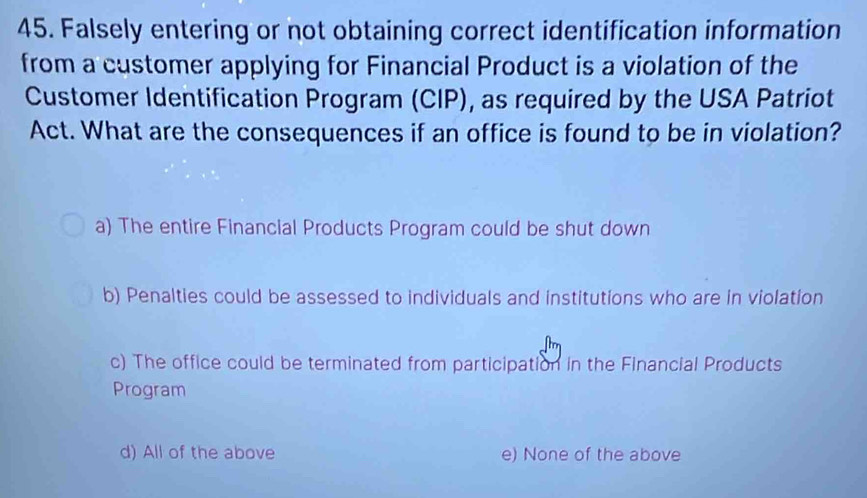 Falsely entering or not obtaining correct identification information
from a customer applying for Financial Product is a violation of the
Customer Identification Program (CIP), as required by the USA Patriot
Act. What are the consequences if an office is found to be in violation?
a) The entire Financial Products Program could be shut down
b) Penalties could be assessed to individuals and institutions who are in violation
c) The office could be terminated from participation in the Financial Products
Program
d) All of the above e) None of the above