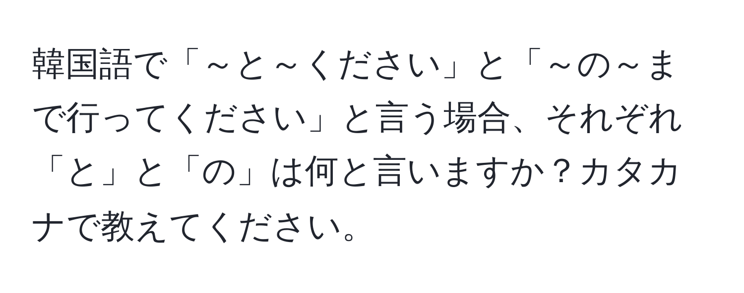 韓国語で「～と～ください」と「～の～まで行ってください」と言う場合、それぞれ「と」と「の」は何と言いますか？カタカナで教えてください。