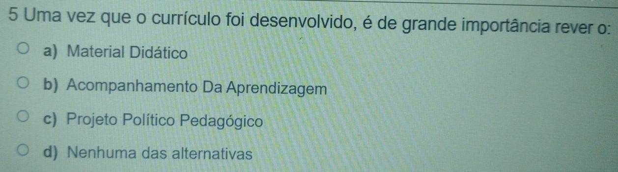 Uma vez que o currículo foi desenvolvido, é de grande importância rever o:
a) Material Didático
b) Acompanhamento Da Aprendizagem
c) Projeto Político Pedagógico
d) Nenhuma das alternativas