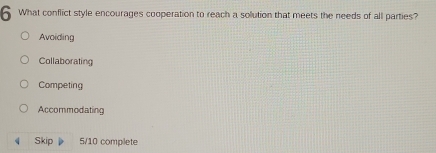 What conflict style encourages cooperation to reach a solution that meets the needs of all parties?
Avaiding
Collaborating
Competing
Accommodating
4 Skip 5/10 complete