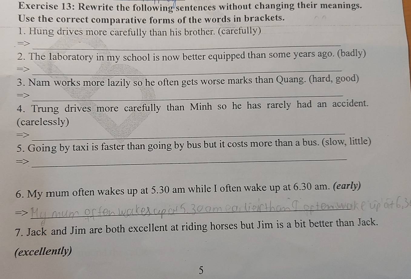 Rewrite the following sentences without changing their meanings. 
Use the correct comparative forms of the words in brackets. 
1. Hung drives more carefully than his brother. (carefully) 
_= 
2. The laboratory in my school is now better equipped than some years ago. (badly) 
=>_ 
3. Nam works more lazily so he often gets worse marks than Quang. (hard, good) 
=>_ 
4. Trung drives more carefully than Minh so he has rarely had an accident. 
_ 
(carelessly) 
=> 
_ 
5. Going by taxi is faster than going by bus but it costs more than a bus. (slow, little) 
6. My mum often wakes up at 5.30 am while I often wake up at 6.30 am. (early) 
_ 
7. Jack and Jim are both excellent at riding horses but Jim is a bit better than Jack. 
(excellently) 
5