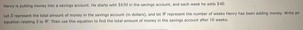 Henry is putting money into a savings account. He starts with $650 in the savings account, and each week he adds $40. 
Let S represent the total amount of money in the savings account (in dollars), and let ½ represent the number of weeks Henry has been adding money. Write an 
equation relating S to W. Then use this equation to find the total amount of money in the savings account after 16 weeks.